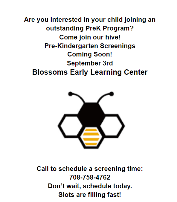Save the Date!    Blossoms Pre-K Screening is Coming Soon! Pre-K Screening  Will Be Held on September 3, 2021  Call to Schedule a Screening Time at 708-758-4762 Don't Wait, Schedule Today!  Slots Are Filling Fast!​